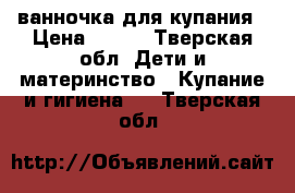 ванночка для купания › Цена ­ 500 - Тверская обл. Дети и материнство » Купание и гигиена   . Тверская обл.